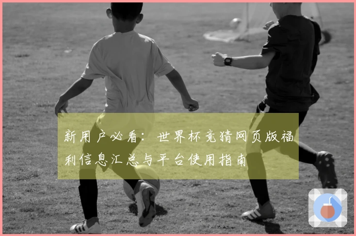 新用户必看：世界杯竞猜网页版福利信息汇总与平台使用指南