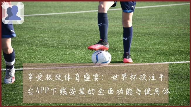 享受极致体育盛宴：世界杯投注平台APP下载安装的全面功能与使用体验介绍